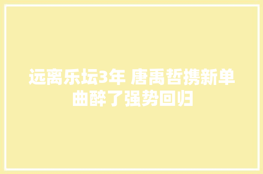 远离乐坛3年 唐禹哲携新单曲醉了强势回归