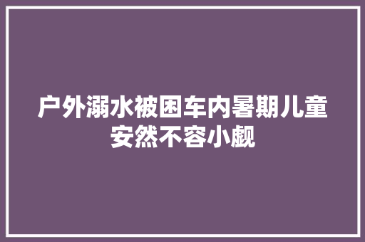户外溺水被困车内暑期儿童安然不容小觑