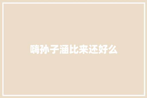 嗨孙子涵比来还好么