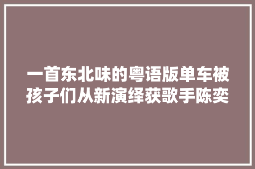 一首东北味的粤语版单车被孩子们从新演绎获歌手陈奕迅点赞 休闲娱乐