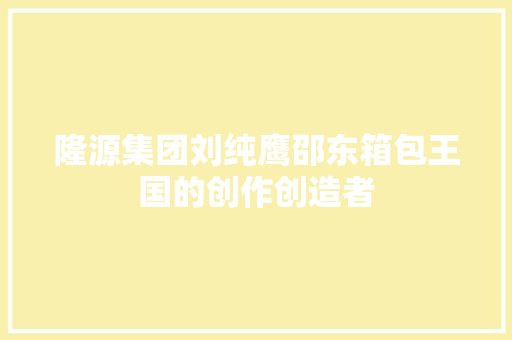隆源集团刘纯鹰邵东箱包王国的创作创造者