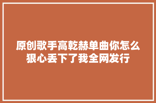 原创歌手高乾赫单曲你怎么狠心丢下了我全网发行