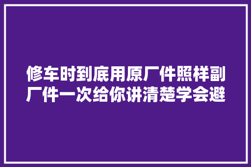 修车时到底用原厂件照样副厂件一次给你讲清楚学会避免被坑