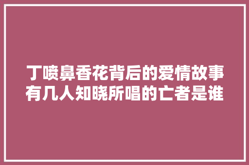 丁喷鼻香花背后的爱情故事有几人知晓所唱的亡者是谁