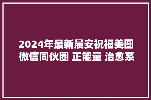 2024年最新晨安祝福美图 微信同伙圈 正能量 治愈系