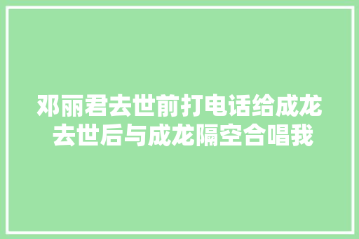 邓丽君去世前打电话给成龙 去世后与成龙隔空合唱我只在乎你