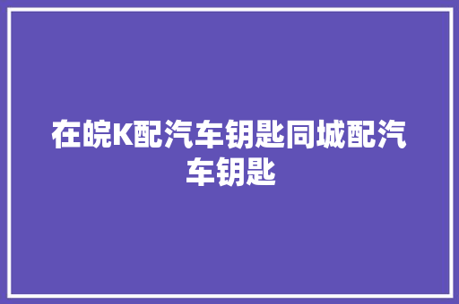 在皖K配汽车钥匙同城配汽车钥匙