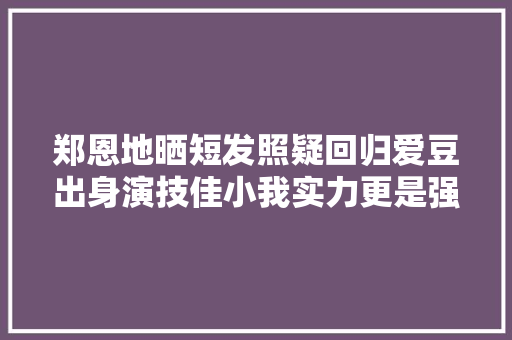 郑恩地晒短发照疑回归爱豆出身演技佳小我实力更是强过组合
