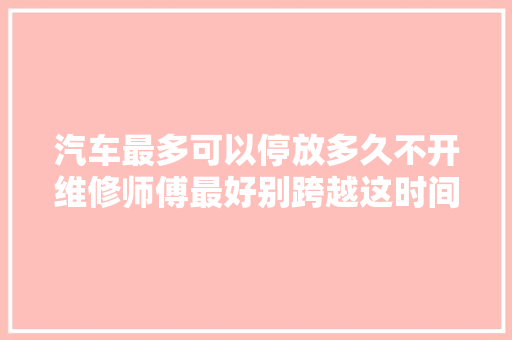 汽车最多可以停放多久不开维修师傅最好别跨越这时间要留心