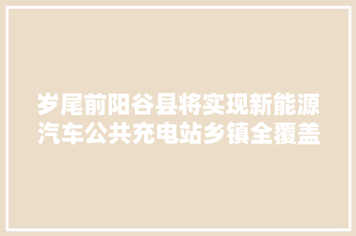 岁尾前阳谷县将实现新能源汽车公共充电站乡镇全覆盖