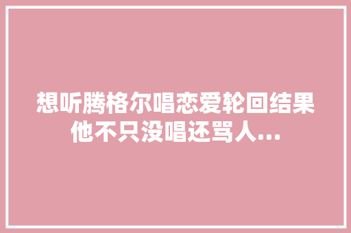 想听腾格尔唱恋爱轮回结果他不只没唱还骂人…