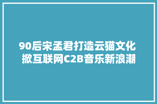 90后宋孟君打造云猫文化 掀互联网C2B音乐新浪潮