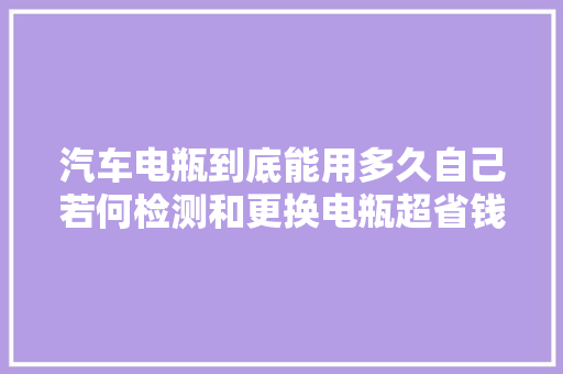汽车电瓶到底能用多久自己若何检测和更换电瓶超省钱保养教程