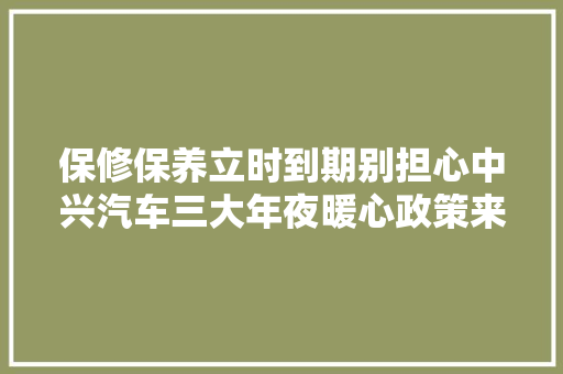 保修保养立时到期别担心中兴汽车三大年夜暖心政策来啦
