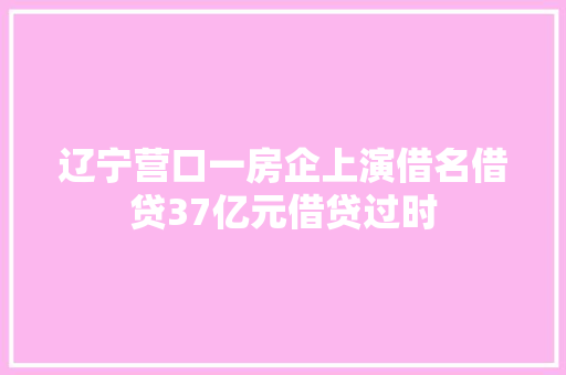 辽宁营口一房企上演借名借贷37亿元借贷过时