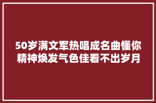 50岁满文军热唱成名曲懂你精神焕发气色佳看不出岁月痕迹