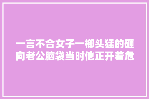 一言不合女子一榔头猛的砸向老公脑袋当时他正开着危化品车辆