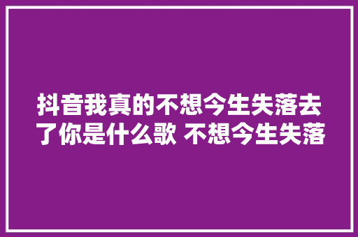 抖音我真的不想今生失落去了你是什么歌 不想今生失落去你歌词分享
