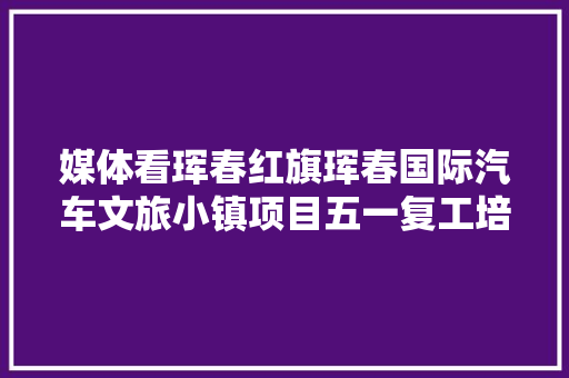 媒体看珲春红旗珲春国际汽车文旅小镇项目五一复工培植