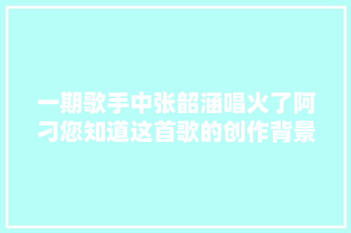一期歌手中张韶涵唱火了阿刁您知道这首歌的创作背景吗