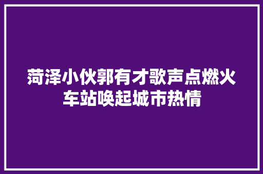 菏泽小伙郭有才歌声点燃火车站唤起城市热情