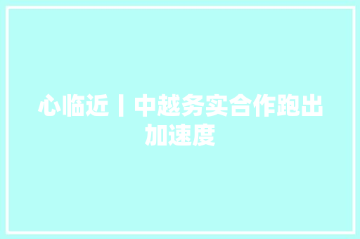 心临近丨中越务实合作跑出加速度