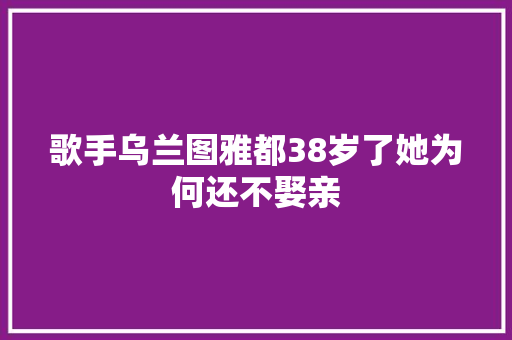 歌手乌兰图雅都38岁了她为何还不娶亲