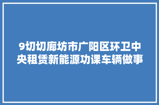 9切切廊坊市广阳区环卫中央租赁新能源功课车辆做事项目中标