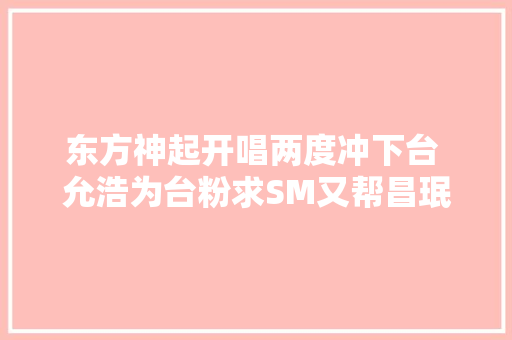 东方神起开唱两度冲下台 允浩为台粉求SM又帮昌珉庆生