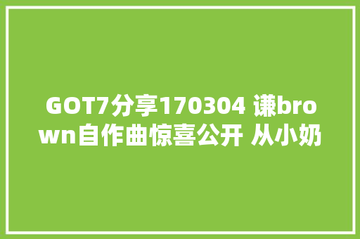 GOT7分享170304 谦brown自作曲惊喜公开 从小奶音成长为实足的汉子味