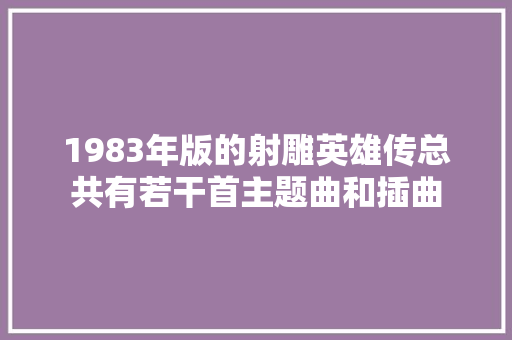 1983年版的射雕英雄传总共有若干首主题曲和插曲