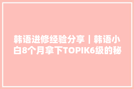 韩语进修经验分享｜韩语小白8个月拿下TOPIK6级的秘密
