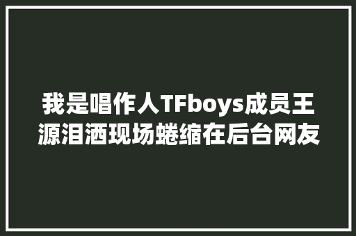 我是唱作人TFboys成员王源泪洒现场蜷缩在后台网友齐呼心疼