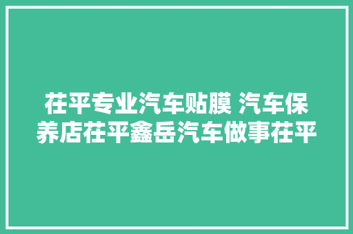 茌平专业汽车贴膜 汽车保养店茌平鑫岳汽车做事茌平百