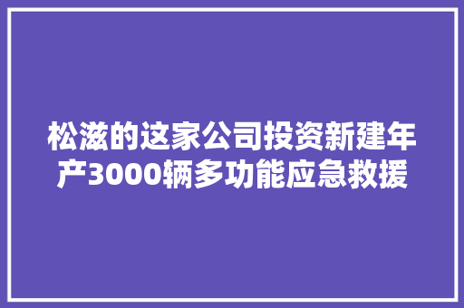 松滋的这家公司投资新建年产3000辆多功能应急救援车分娩线