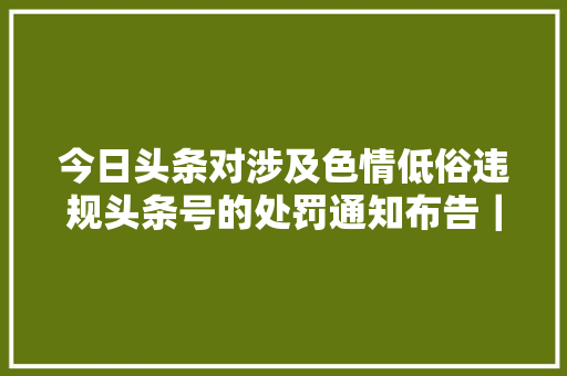 今日头条对涉及色情低俗违规头条号的处罚通知布告｜2017年10月