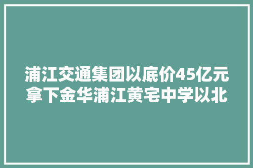 浦江交通集团以底价45亿元拿下金华浦江黄宅中学以北地块