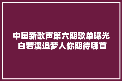 中国新歌声第六期歌单曝光 白若溪追梦人你期待哪首