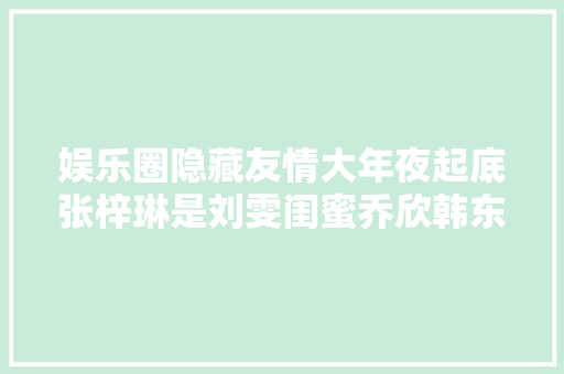 娱乐圈隐藏友情大年夜起底张梓琳是刘雯闺蜜乔欣韩东君算青梅竹马