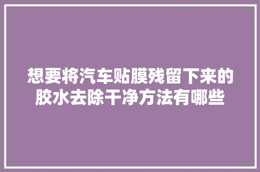 想要将汽车贴膜残留下来的胶水去除干净方法有哪些