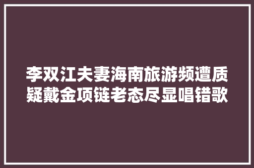 李双江夫妻海南旅游频遭质疑戴金项链老态尽显唱错歌词惹争议