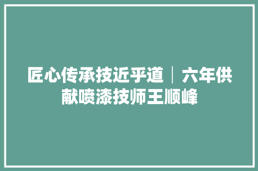 匠心传承技近乎道│六年供献喷漆技师王顺峰