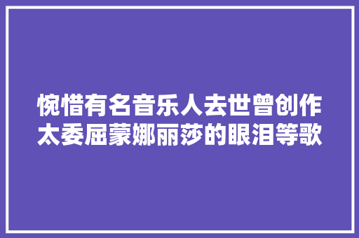 惋惜有名音乐人去世曾创作太委屈蒙娜丽莎的眼泪等歌曲