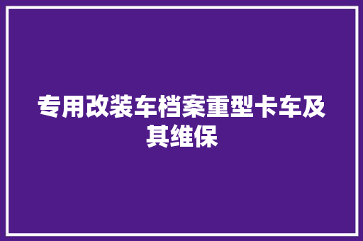 专用改装车档案重型卡车及其维保