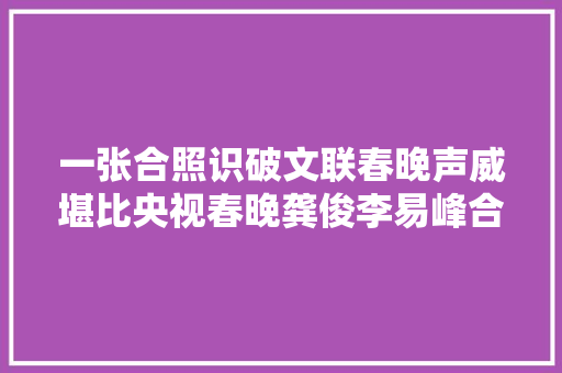 一张合照识破文联春晚声威堪比央视春晚龚俊李易峰合体太养眼