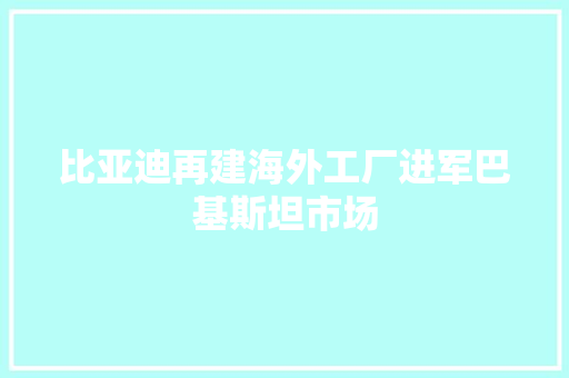 比亚迪再建海外工厂进军巴基斯坦市场