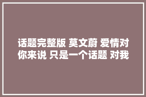 话题完整版 莫文蔚 爱情对你来说 只是一个话题 对我来说 爱情是个难题