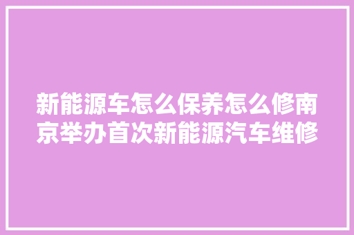 新能源车怎么保养怎么修南京举办首次新能源汽车维修机电工技能大年夜赛