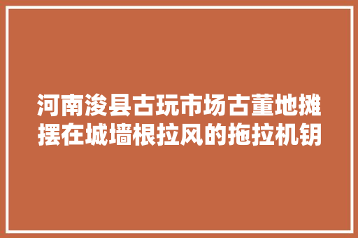 河南浚县古玩市场古董地摊摆在城墙根拉风的拖拉机钥匙在售