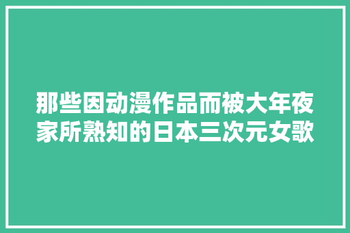 那些因动漫作品而被大年夜家所熟知的日本三次元女歌手
